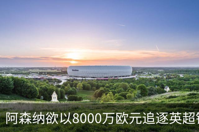 阿森纳欲以8000万欧元追逐英超银靴，西甲明星或将加盟